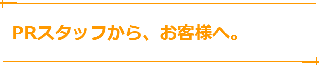 PRスタッフから、お客様へ。